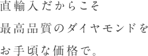 直輸入だからこそ最高品質のダイヤモンドをお手頃な価格で。