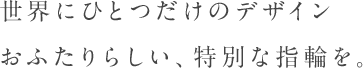 世界にひとつだけのデザインおふたりらしい、特別な指輪を。