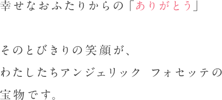 幸せなおふたりからの「ありがとう」そのとびきりの笑顔が、わたしたちアンジェリック フォセッテの宝物です。